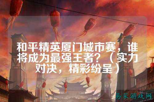 和平精英厦门城市赛,谁将成为最强王者?(实力对决,精彩纷呈)