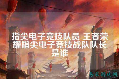 指尖电子竞技队员 王者荣耀指尖电子竞技战队队长是谁