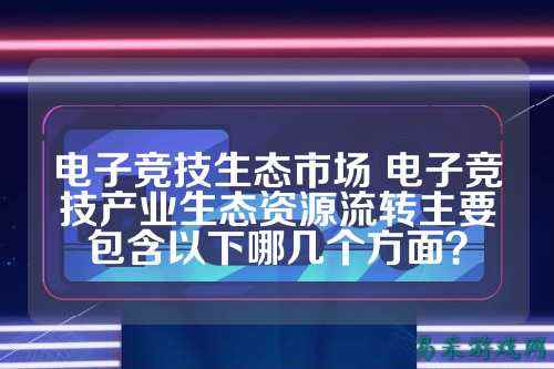 电子竞技生态市场 电子竞技产业生态资源流转主要包含以下哪几个方面?