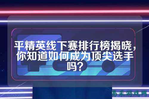 平精英线下赛排行榜揭晓，你知道如何成为顶尖选手吗？