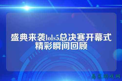 盛典来袭lols5总决赛开幕式精彩瞬间回顾