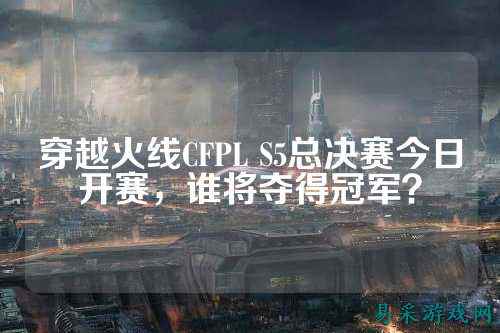 穿越火线CFPL S5总决赛今日开赛,谁将夺得冠军?