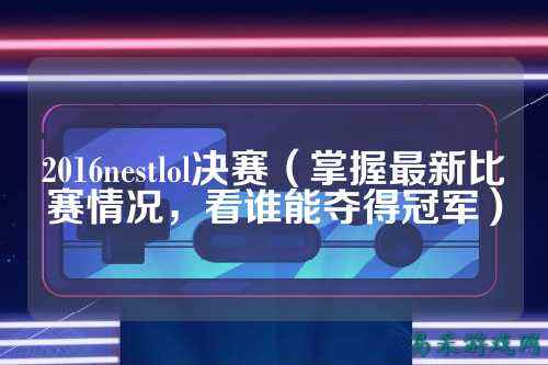 2016nestlol决赛（掌握最新比赛情况，看谁能夺得冠军）