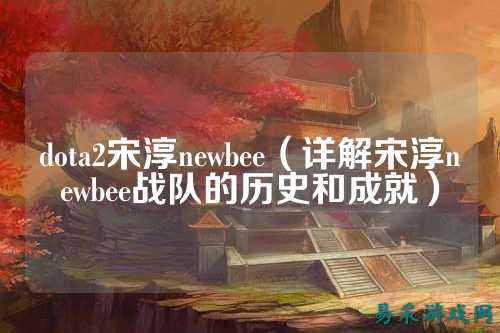 dota2宋淳newbee（详解宋淳newbee战队的历史和成就）
