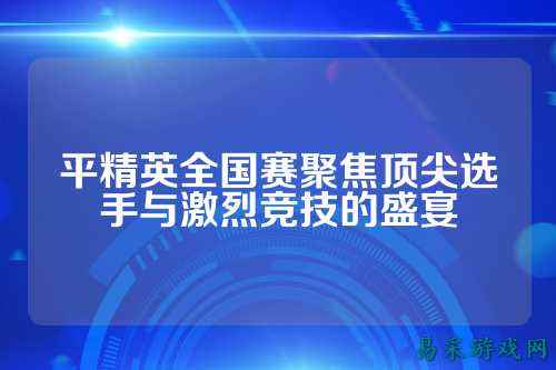 平精英全国赛聚焦顶尖选手与激烈竞技的盛宴