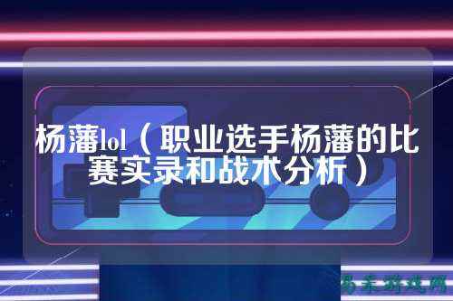 杨藩lol(职业选手杨藩的比赛实录和战术分析)