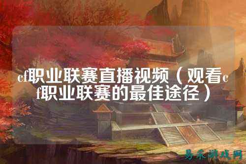 cf职业联赛直播视频(观看cf职业联赛的最佳途径)