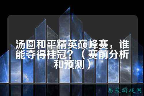汤圆和平精英巅峰赛,谁能夺得桂冠?(赛前分析和预测)