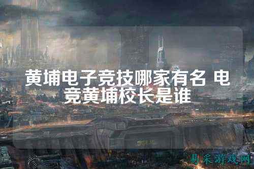 黄埔电子竞技哪家有名 电竞黄埔校长是谁