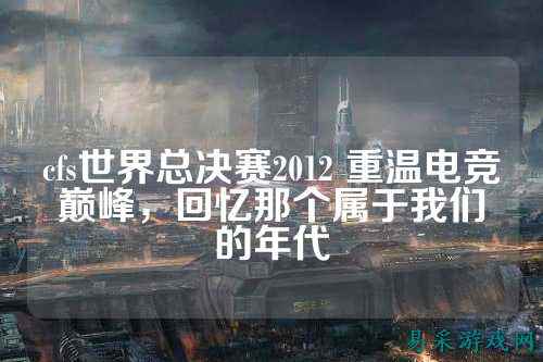 cfs世界总决赛2012 重温电竞巅峰,回忆那个属于我们的年代