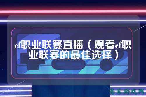 cf职业联赛直播（观看cf职业联赛的最佳选择）