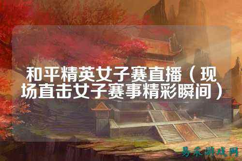 和平精英女子赛直播（现场直击女子赛事精彩瞬间）