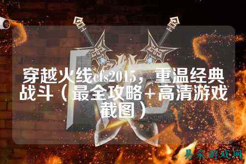 穿越火线cfs2015,重温经典战斗(最全攻略+高清游戏截图)