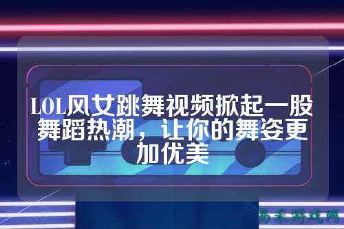 LOL风女跳舞视频掀起一股舞蹈热潮,让你的舞姿更加优美