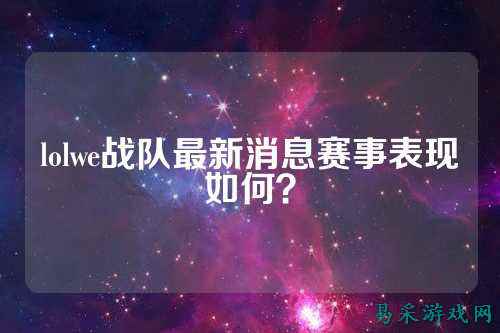 lolwe战队最新消息赛事表现如何？