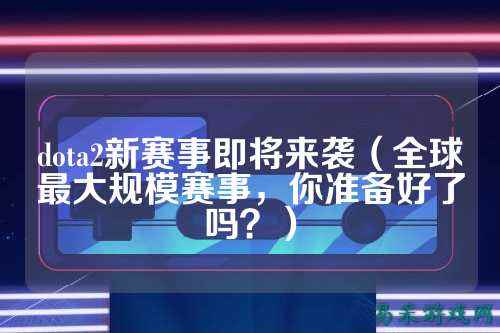 dota2新赛事即将来袭（全球最大规模赛事，你准备好了吗？）