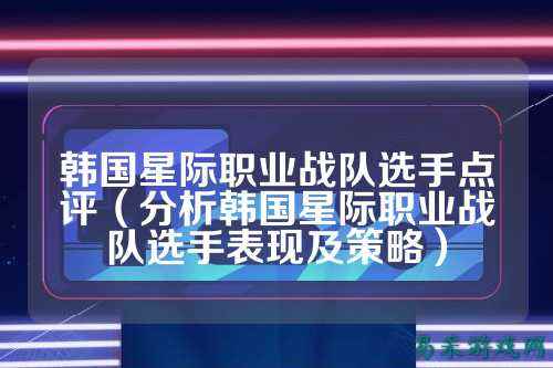 韩国星际职业战队选手点评（分析韩国星际职业战队选手表现及策略）