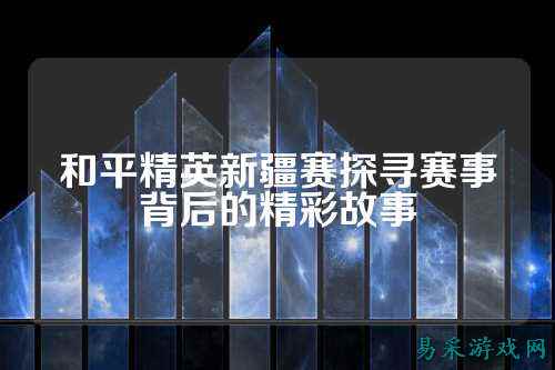 和平精英新疆赛探寻赛事背后的精彩故事
