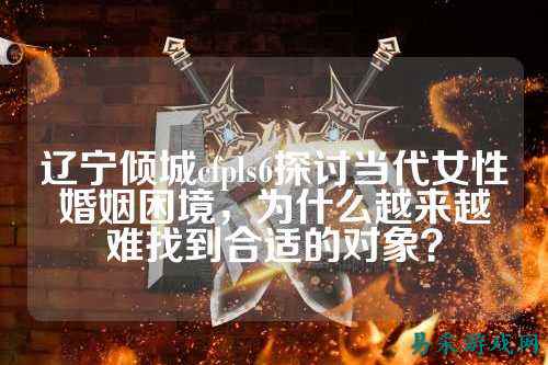 辽宁倾城cfpls6探讨当代女性婚姻困境,为什么越来越难找到合适的对象?