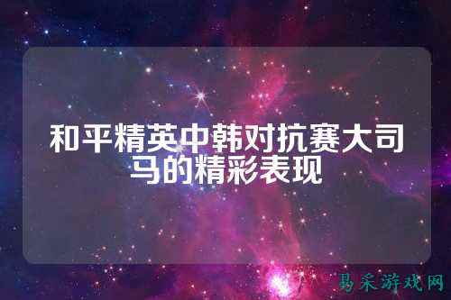和平精英中韩对抗赛大司马的精彩表现