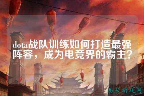 dota战队训练如何打造最强阵容，成为电竞界的霸主？