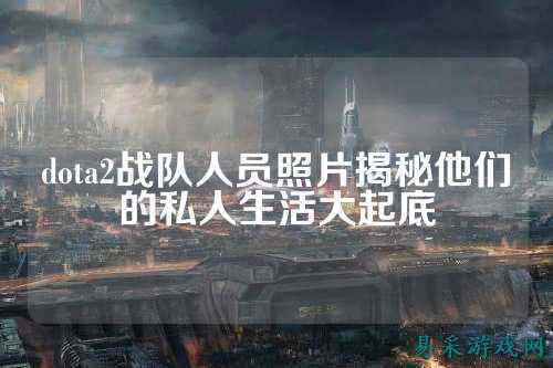 dota2战队人员照片揭秘他们的私人生活大起底
