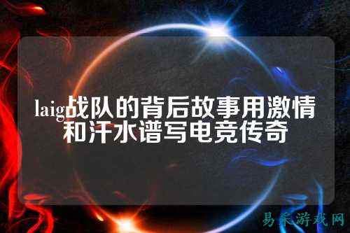 laig战队的背后故事用激情和汗水谱写电竞传奇