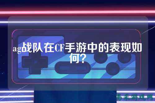 ag战队在CF手游中的表现如何？
