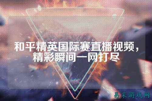 和平精英国际赛直播视频，精彩瞬间一网打尽