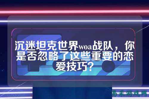 沉迷坦克世界woa战队，你是否忽略了这些重要的恋爱技巧？