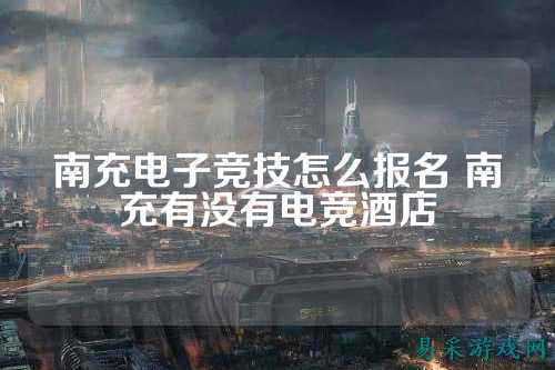 南充电子竞技怎么报名 南充有没有电竞酒店