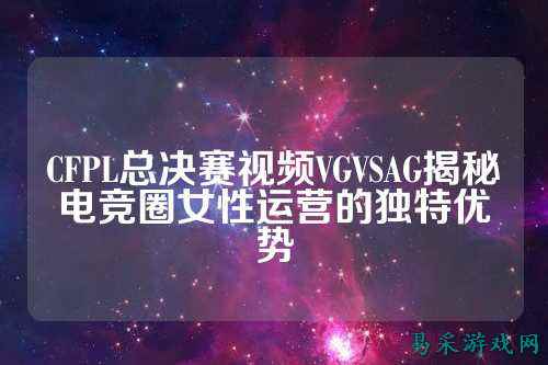 CFPL总决赛视频VGVSAG揭秘电竞圈女性运营的独特优势