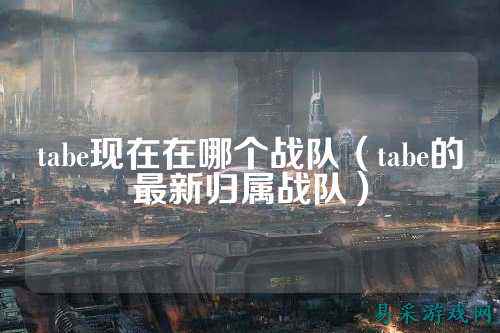 tabe现在在哪个战队（tabe的最新归属战队）