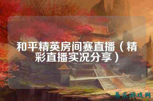 和平精英房间赛直播（精彩直播实况分享）