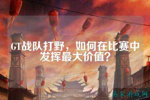 GT战队打野，如何在比赛中发挥最大价值？