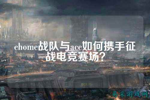 ehome战队与ace如何携手征战电竞赛场？