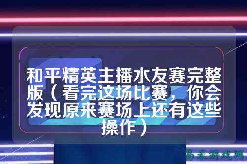 和平精英主播水友赛完整版（看完这场比赛，你会发现原来赛场上还有这些操作）