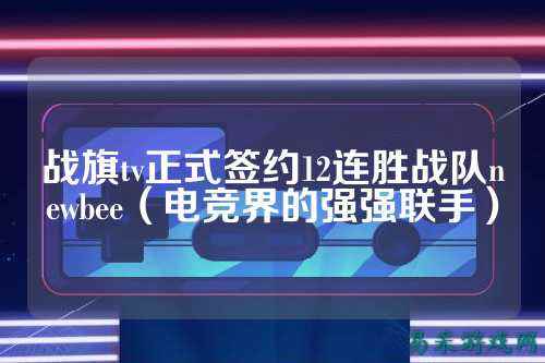 战旗tv正式签约12连胜战队newbee（电竞界的强强联手）