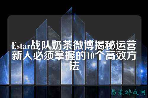 Estar战队奶茶微博揭秘运营新人必须掌握的10个高效方法