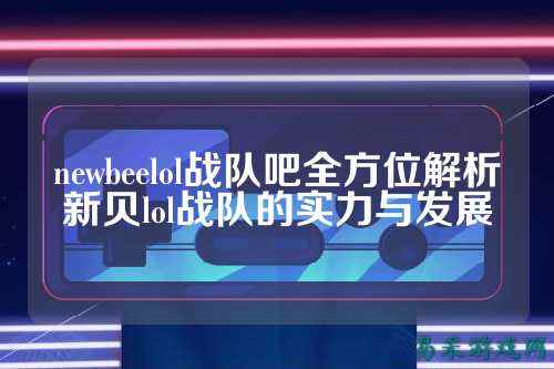 newbeelol战队吧全方位解析新贝lol战队的实力与发展