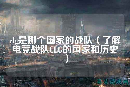 clg是哪个国家的战队(了解电竞战队CLG的国家和历史)
