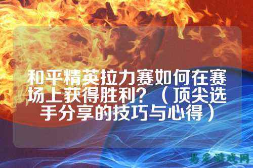 和平精英拉力赛如何在赛场上获得胜利？（顶尖选手分享的技巧与心得）