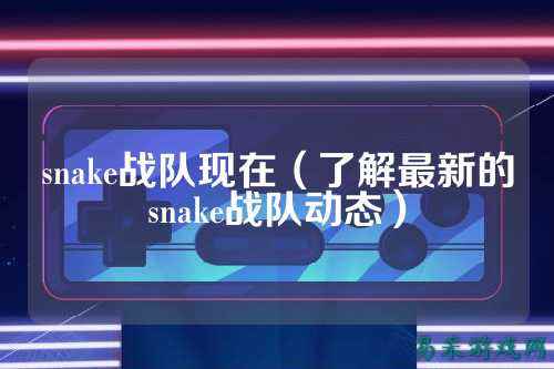 snake战队现在(了解最新的snake战队动态)