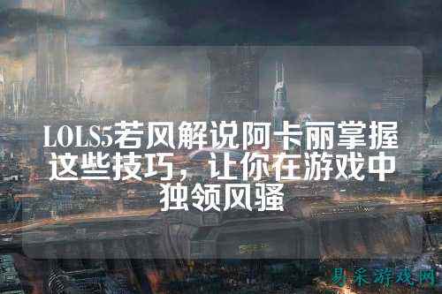 LOLS5若风解说阿卡丽掌握这些技巧，让你在游戏中独领风骚