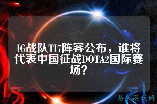 IG战队TI7阵容公布,谁将代表中国征战DOTA2国际赛场?