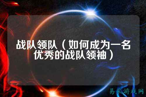 战队领队(如何成为一名优秀的战队领袖)