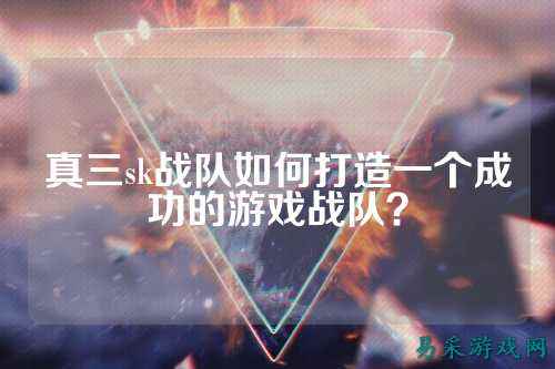 真三sk战队如何打造一个成功的游戏战队？