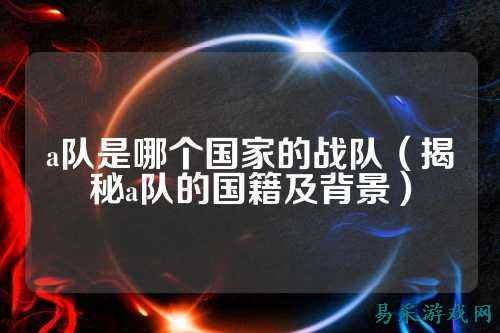 a队是哪个国家的战队（揭秘a队的国籍及背景）