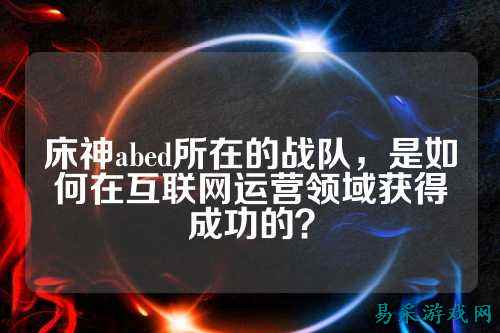 床神abed所在的战队，是如何在互联网运营领域获得成功的？