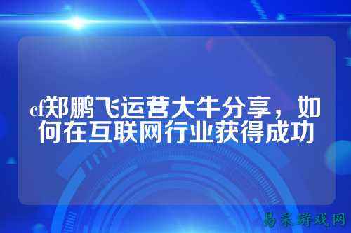 cf郑鹏飞运营大牛分享，如何在互联网行业获得成功